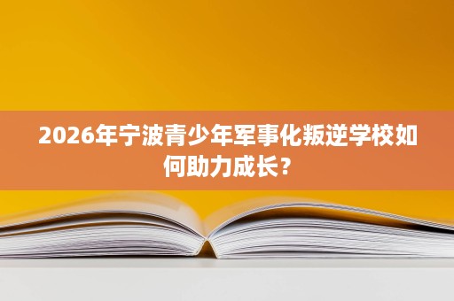 2026年宁波青少年军事化叛逆学校如何助力成长？