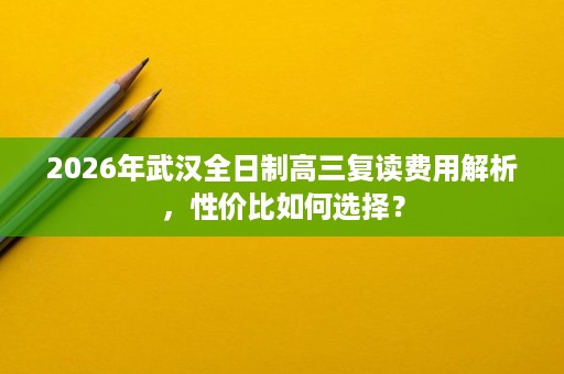 2026年武汉全日制高三复读费用解析,性价比如何选择? 2026年武汉全日制高三复读费用解析,性价比如何选择?