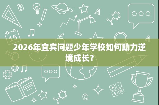 2026年宜宾问题少年学校如何助力逆境成长? 2026年宜宾问题少年学校如何助力逆境成长?