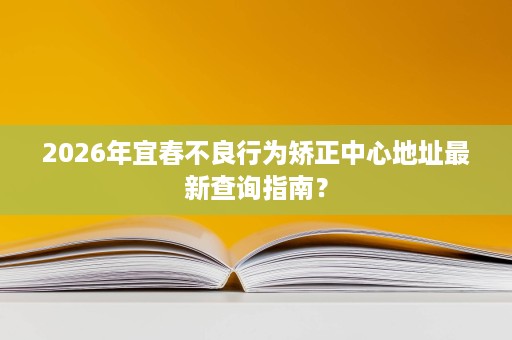 2026年宜春不良行为矫正中心地址最新查询指南? 2026年宜春不良行为矫正中心地址最新查询指南?