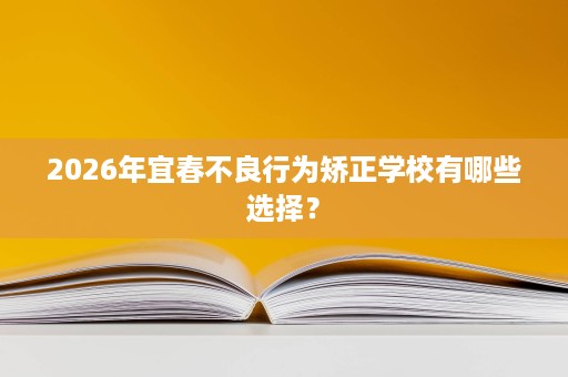 2026年宜春不良行为矫正学校有哪些选择? 2026年宜春不良行为矫正学校有哪些选择?