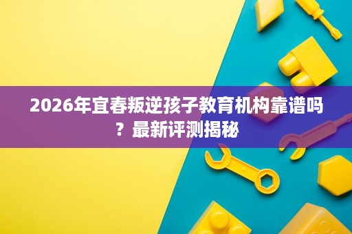 2026年宜春叛逆孩子教育机构靠谱吗?最新评测揭秘 2026年宜春叛逆孩子教育机构靠谱吗?最新评测揭秘