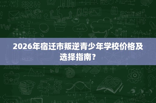 2026年宿迁市叛逆青少年学校价格及选择指南? 2026年宿迁市叛逆青少年学校价格及选择指南?