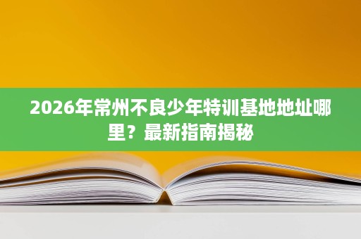 2026年常州不良少年特训基地地址哪里?最新指南揭秘 2026年常州不良少年特训基地地址哪里?最新指南揭秘