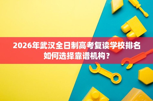 2026年武汉全日制高考复读学校排名如何选择靠谱机构? 2026年武汉全日制高考复读学校排名如何选择靠谱机构?