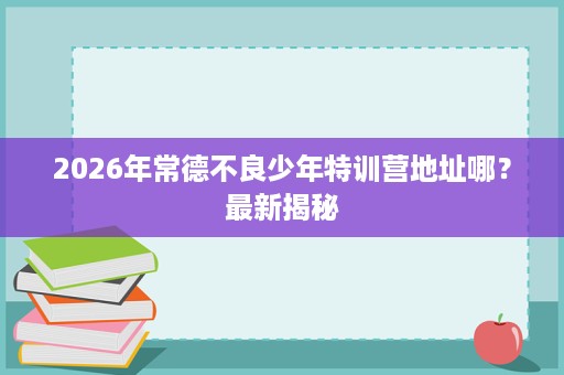 2026年常德不良少年特训营地址哪?最新揭秘 2026年常德不良少年特训营地址哪?最新揭秘