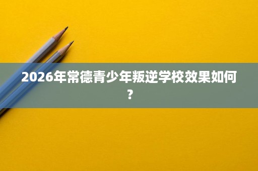 2026年常德青少年叛逆学校效果如何？