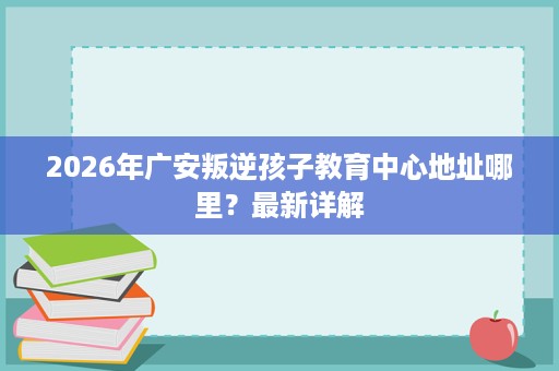 2026年广安叛逆孩子教育中心地址哪里？最新详解