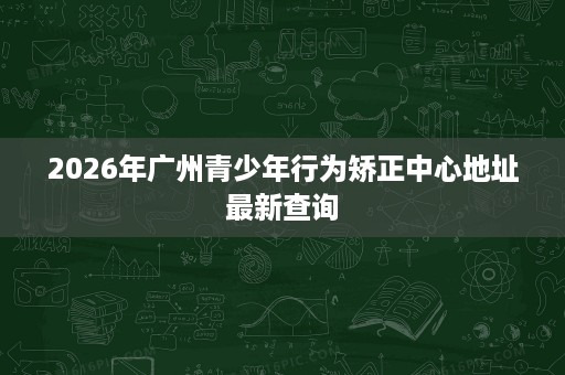 2026年广州青少年行为矫正中心地址最新查询