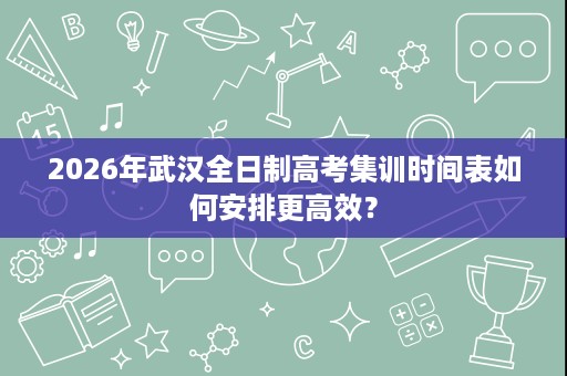 2026年武汉全日制高考集训时间表如何安排更高效？