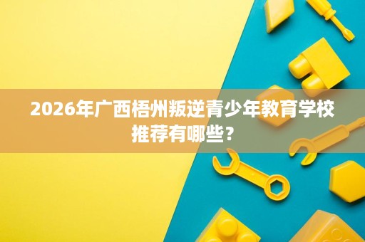 2026年广西梧州叛逆青少年教育学校推荐有哪些? 2026年广西梧州叛逆青少年教育学校推荐有哪些?