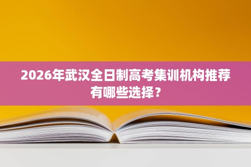 2026年武汉全日制高考集训机构推荐有哪些选择? 2026年武汉全日制高考集训机构推荐有哪些选择?