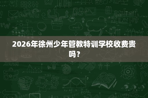 2026年徐州少年管教特训学校收费贵吗? 2026年徐州少年管教特训学校收费贵吗?