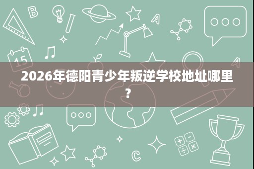2026年德阳青少年叛逆学校地址哪里? 2026年德阳青少年叛逆学校地址哪里?