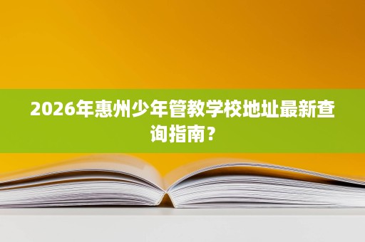 2026年惠州少年管教学校地址最新查询指南? 2026年惠州少年管教学校地址最新查询指南?