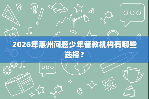2026年惠州问题少年管教机构有哪些选择? 2026年惠州问题少年管教机构有哪些选择?