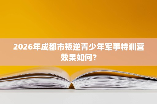 2026年成都市叛逆青少年军事特训营效果如何? 2026年成都市叛逆青少年军事特训营效果如何?