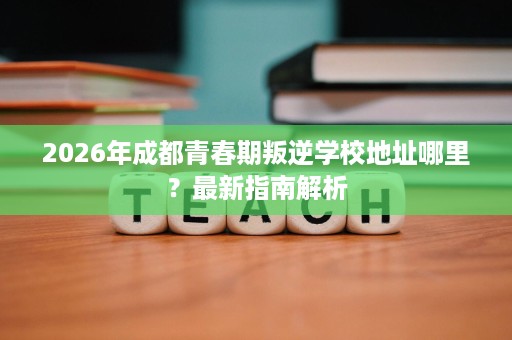 2026年成都青春期叛逆学校地址哪里？最新指南解析