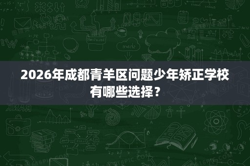 2026年成都青羊区问题少年矫正学校有哪些选择？