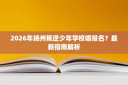 2026年扬州叛逆少年学校哪报名？最新指南解析