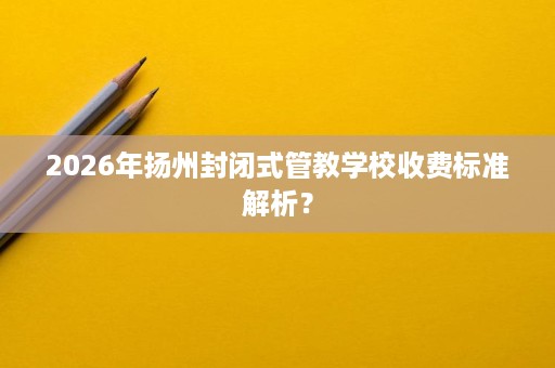 2026年扬州封闭式管教学校收费标准解析? 2026年扬州封闭式管教学校收费标准解析?