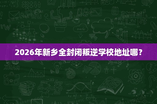 2026年新乡全封闭叛逆学校地址哪？