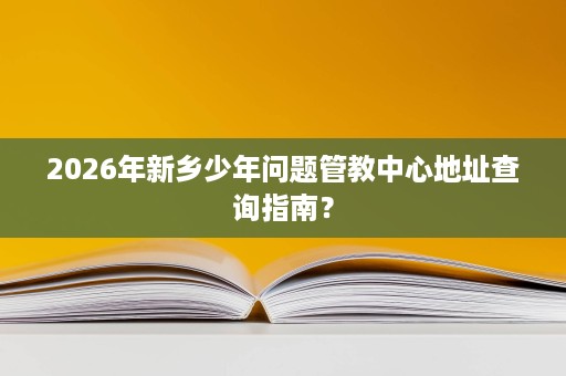 2026年新乡少年问题管教中心地址查询指南? 2026年新乡少年问题管教中心地址查询指南?