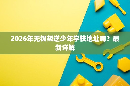 2026年无锡叛逆少年学校地址哪？最新详解
