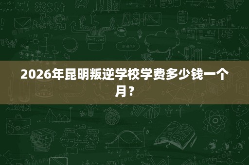 2026年昆明叛逆学校学费多少钱一个月? 2026年昆明叛逆学校学费多少钱一个月?