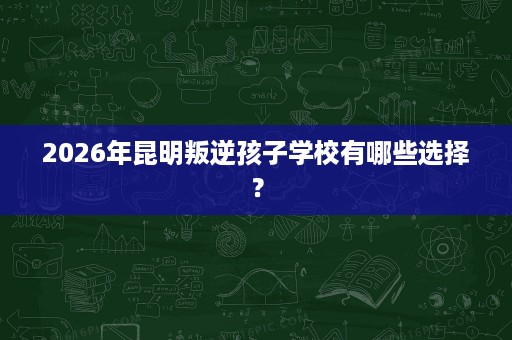 2026年昆明叛逆孩子学校有哪些选择? 2026年昆明叛逆孩子学校有哪些选择?