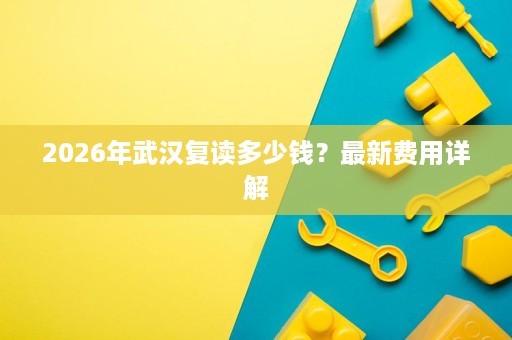 2026年武汉复读多少钱?最新费用详解 2026年武汉复读多少钱?最新费用详解