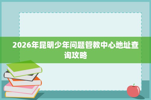 2026年昆明少年问题管教中心地址查询攻略 2026年昆明少年问题管教中心地址查询攻略