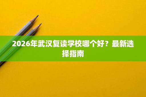 2026年武汉复读学校哪个好?最新选择指南 2026年武汉复读学校哪个好?最新选择指南