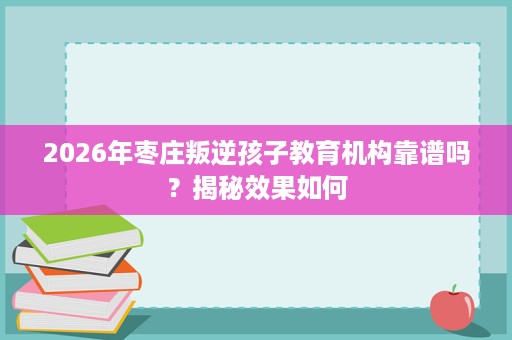 2026年枣庄叛逆孩子教育机构靠谱吗？揭秘效果如何
