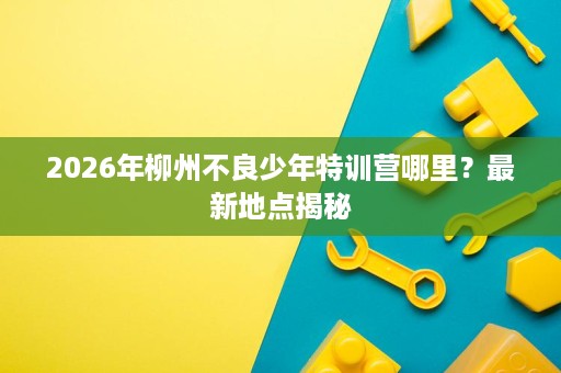 2026年柳州不良少年特训营哪里？最新地点揭秘