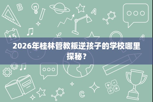 2026年桂林管教叛逆孩子的学校哪里探秘? 2026年桂林管教叛逆孩子的学校哪里探秘?