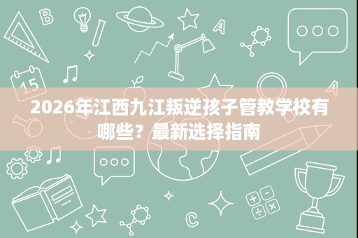 2026年江西九江叛逆孩子管教学校有哪些?最新选择指南 2026年江西九江叛逆孩子管教学校有哪些?最新选择指南