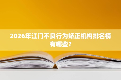 2026年江门不良行为矫正机构排名榜有哪些? 2026年江门不良行为矫正机构排名榜有哪些?