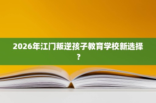 2026年江门叛逆孩子教育学校新选择? 2026年江门叛逆孩子教育学校新选择?