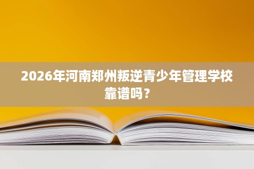 2026年河南郑州叛逆青少年管理学校靠谱吗? 2026年河南郑州叛逆青少年管理学校靠谱吗?