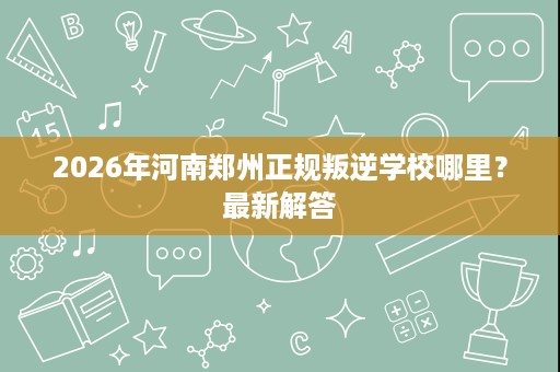 2026年河南郑州正规叛逆学校哪里?最新解答 2026年河南郑州正规叛逆学校哪里?最新解答