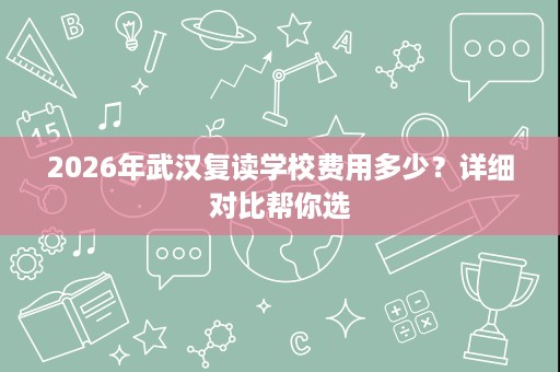 2026年武汉复读学校费用多少?详细对比帮你选 2026年武汉复读学校费用多少?详细对比帮你选