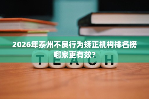 2026年泰州不良行为矫正机构排名榜哪家更有效? 2026年泰州不良行为矫正机构排名榜哪家更有效?
