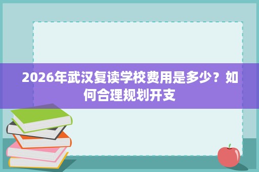 2026年武汉复读学校费用是多少?如何合理规划开支 2026年武汉复读学校费用是多少?如何合理规划开支