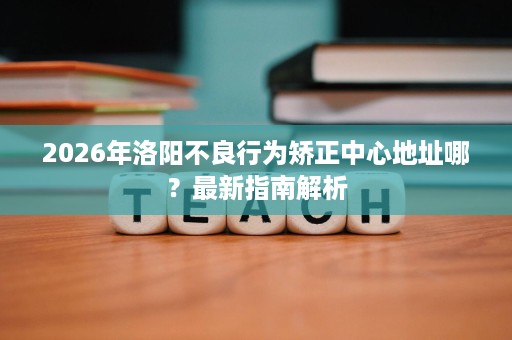 2026年洛阳不良行为矫正中心地址哪？最新指南解析