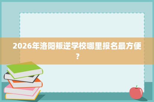 2026年洛阳叛逆学校哪里报名最方便? 2026年洛阳叛逆学校哪里报名最方便?