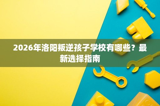 2026年洛阳叛逆孩子学校有哪些?最新选择指南 2026年洛阳叛逆孩子学校有哪些?最新选择指南