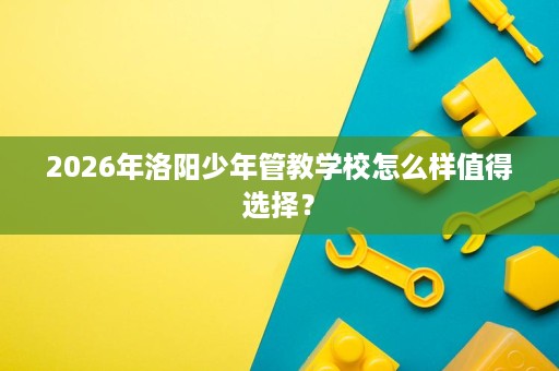 2026年洛阳少年管教学校怎么样值得选择? 2026年洛阳少年管教学校怎么样值得选择?