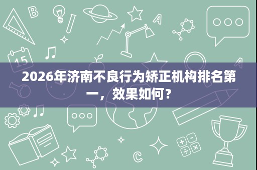 2026年济南不良行为矫正机构排名第一，效果如何？