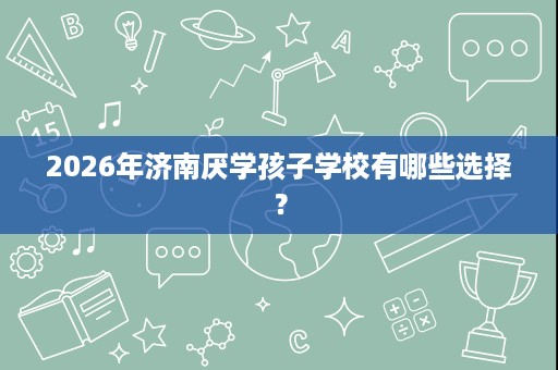 2026年济南厌学孩子学校有哪些选择? 2026年济南厌学孩子学校有哪些选择?